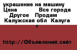 украшение на машину  › Цена ­ 2 000 - Все города Другое » Продам   . Калужская обл.,Калуга г.